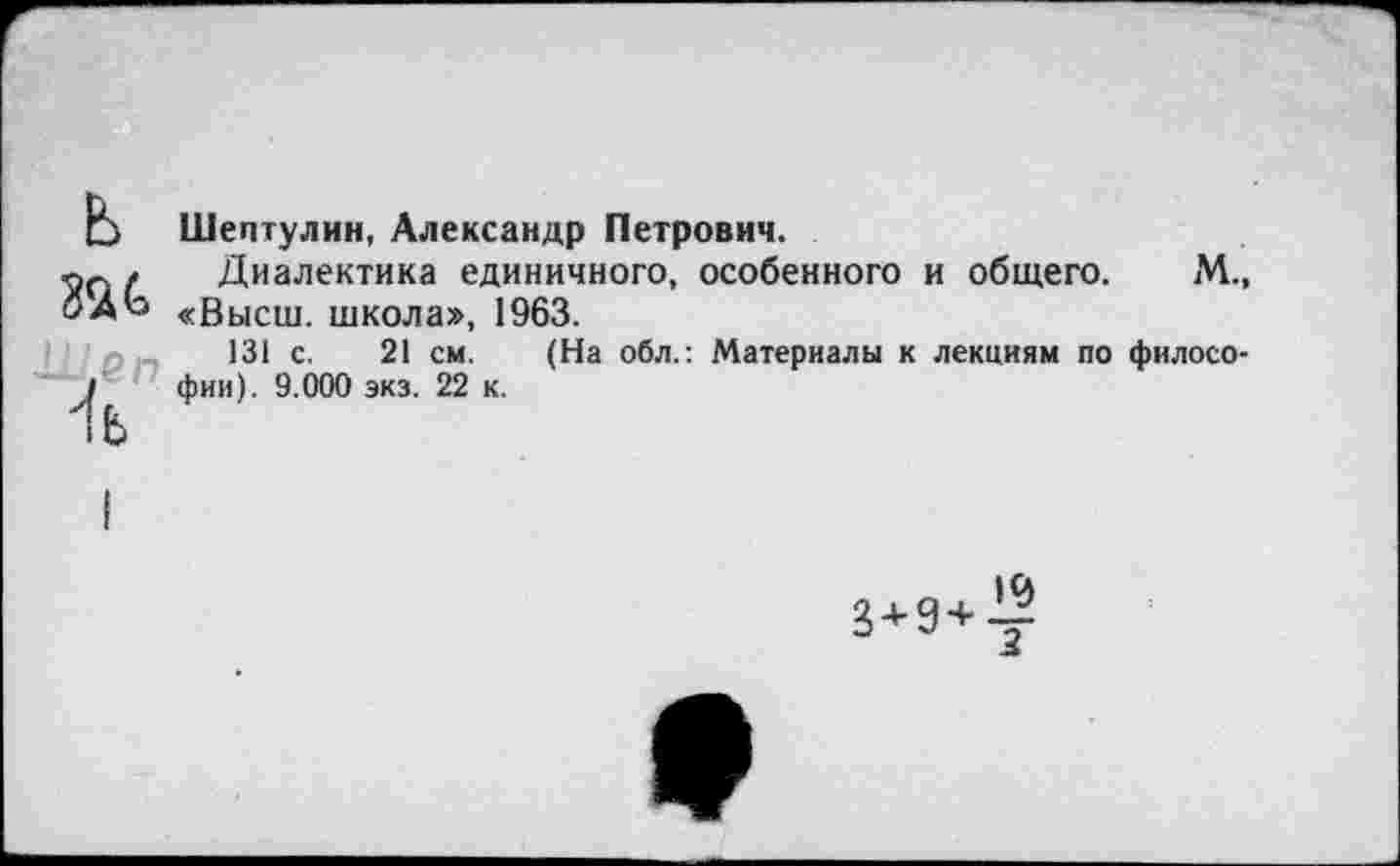 ﻿ж
4
Шептулин, Александр Петрович.
Диалектика единичного, особенного и общего. М., «Высш, школа», 1963.
131 с. 21 см. (На обл.: Материалы к лекциям по философии). 9.000 экз. 22 к.